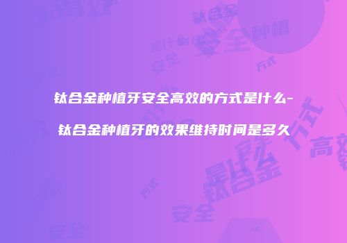 钛合金种植牙安全高效的方式是什么-钛合金种植牙的效果维持时间是多久