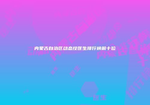 内蒙古自治区动态纹医生排行榜前十位