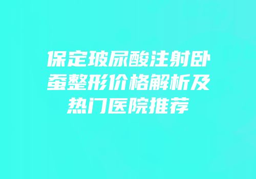 保定玻尿酸注射卧蚕整形价格解析及热门医院推荐