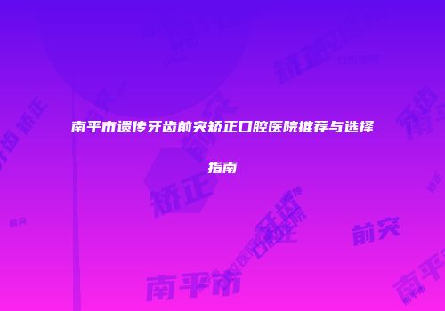 南平市遗传牙齿前突矫正口腔医院推荐与选择指南