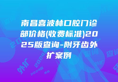 南昌喜波林口腔门诊部价格(收费标准)2025版查询-附牙齿外扩案例