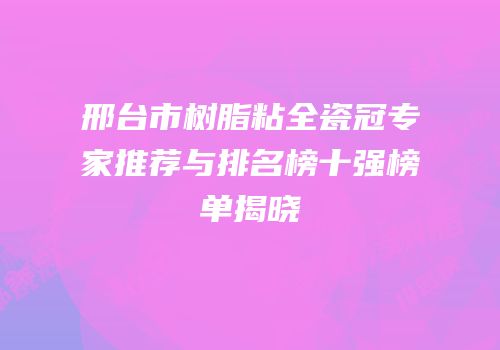 邢台市树脂粘全瓷冠专家推荐与排名榜十强榜单揭晓