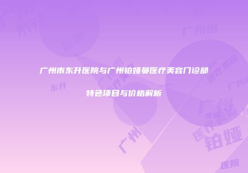 广州市东升医院与广州铂娅曼医疗美容门诊部特色项目与价格解析