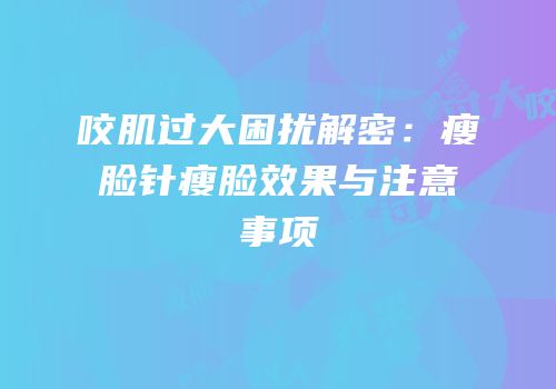 咬肌过大困扰解密：瘦脸针瘦脸效果与注意事项