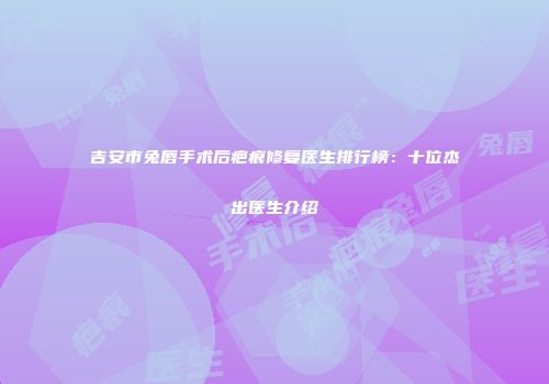 吉安市兔唇手术后疤痕修复医生排行榜：十位杰出医生介绍