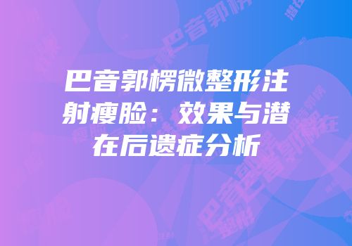 巴音郭楞微整形注射瘦脸：效果与潜在后遗症分析