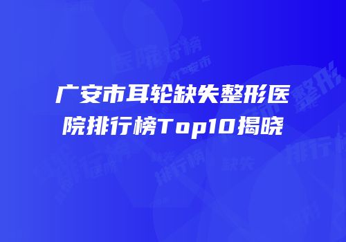 广安市耳轮缺失整形医院排行榜Top10揭晓