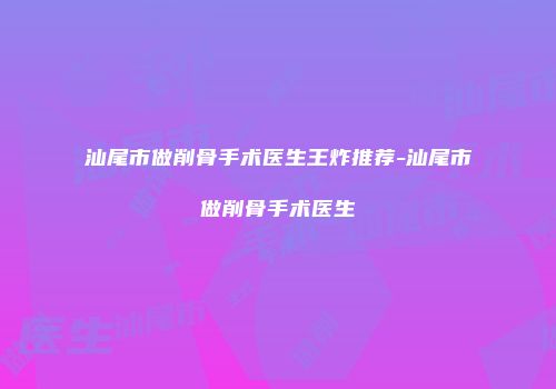 汕尾市做削骨手术医生王炸推荐-汕尾市做削骨手术医生