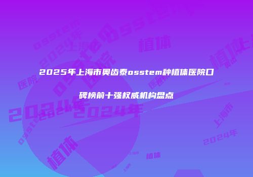 2025年上海市奥齿泰osstem种植体医院口碑榜前十强权威机构盘点