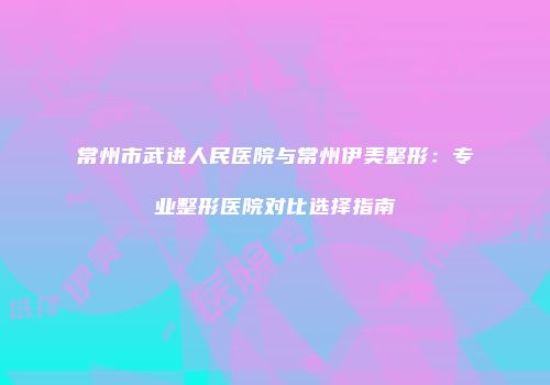 常州市武进人民医院与常州伊美整形：专业整形医院对比选择指南