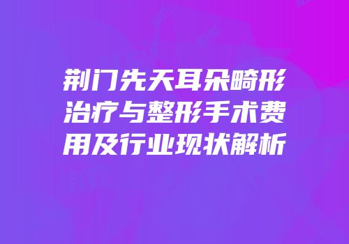 荆门先天耳朵畸形治疗与整形手术费用及行业现状解析