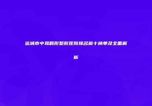 运城市中耳畸形整形医院排名前十榜单及全面解析