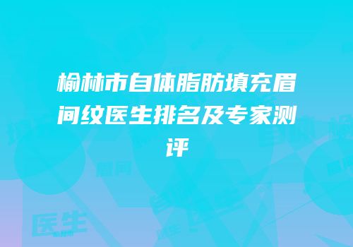 榆林市自体脂肪填充眉间纹医生排名及专家测评