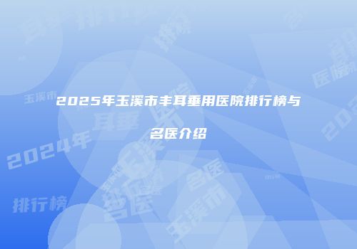 2025年玉溪市丰耳垂用医院排行榜与名医介绍