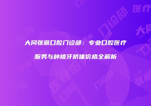 大同张丽口腔门诊部：专业口腔医疗服务与种植牙桥体价格全解析