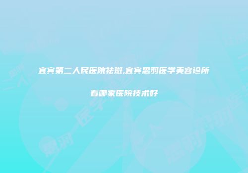 宜宾第二人民医院祛斑,宜宾思羽医学美容诊所看哪家医院技术好