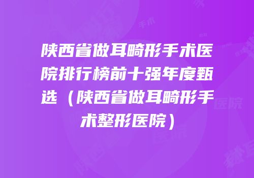 陕西省做耳畸形手术医院排行榜前十强年度甄选（陕西省做耳畸形手术整形医院）