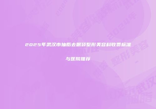 2025年武汉市抽脂去眼袋整形美容科收费标准与医院推荐