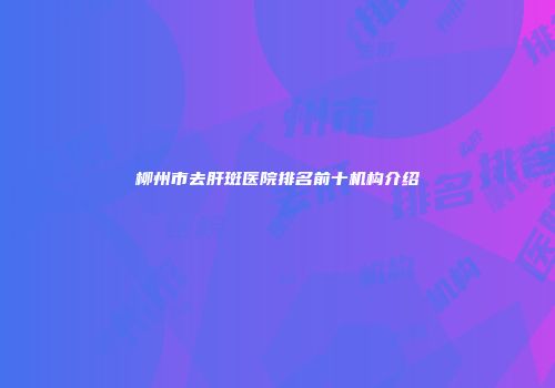 柳州市去肝斑医院排名前十机构介绍