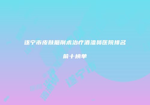 遂宁市皮肤磨削术治疗酒渣鼻医院排名前十榜单