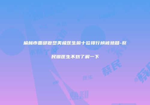 榆林市面部做塑美极医生前十位排行榜被熟知-蔡民银医生不妨了解一下