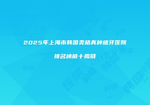 2025年上海市韩国美格真种植牙医院排名榜前十揭晓