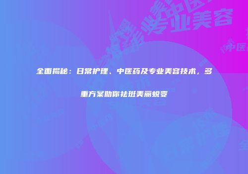 全面揭秘：日常护理、中医药及专业美容技术，多重方案助你祛斑美丽蜕变