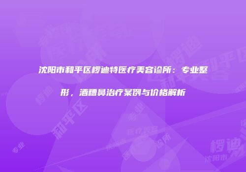 沈阳市和平区椤迪特医疗美容诊所：专业整形，酒糟鼻治疗案例与价格解析