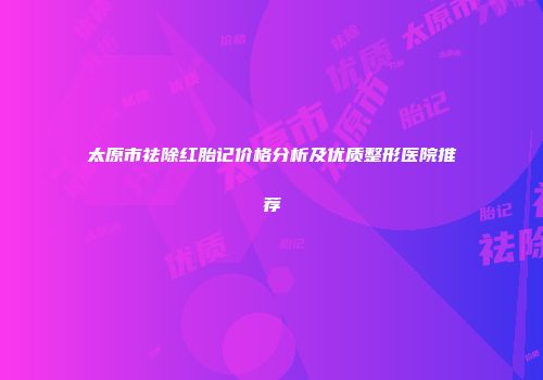 太原市祛除红胎记价格分析及优质整形医院推荐