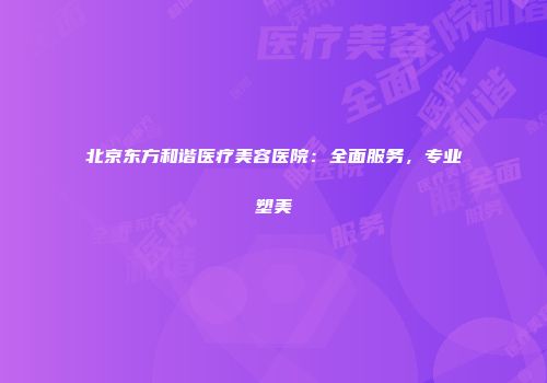 北京东方和谐医疗美容医院：全面服务，专业塑美