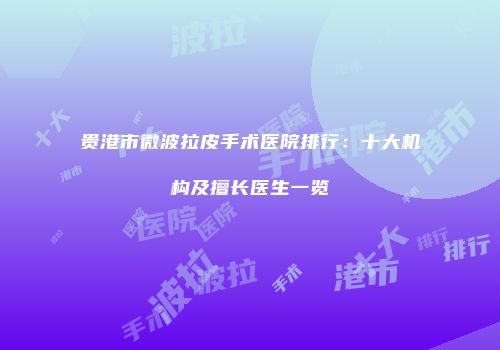 贵港市微波拉皮手术医院排行：十大机构及擅长医生一览