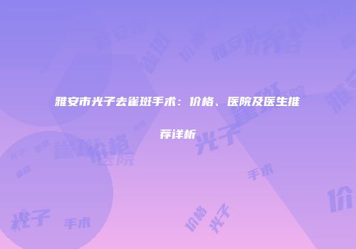 雅安市光子去雀斑手术：价格、医院及医生推荐详析