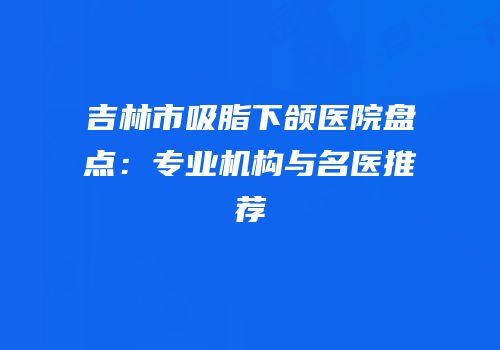 吉林市吸脂下颌医院盘点：专业机构与名医推荐