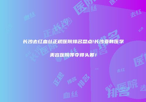 长沙去红血丝正规医院排名盘点!长沙亚韩医学美容医院等夺得头筹！