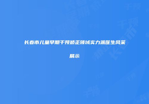 长春市儿童早期干预矫正领域实力派医生风采展示