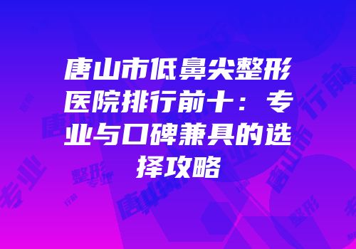 唐山市低鼻尖整形医院排行前十：专业与口碑兼具的选择攻略