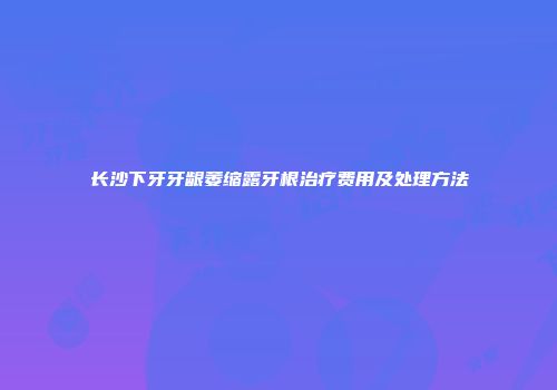 长沙下牙牙龈萎缩露牙根治疗费用及处理方法
