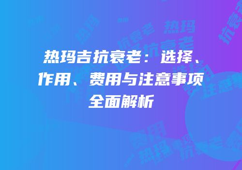 热玛吉抗衰老：选择、作用、费用与注意事项全面解析
