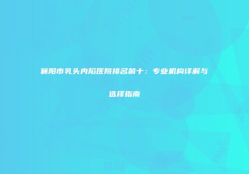 襄阳市乳头内陷医院排名前十：专业机构详解与选择指南