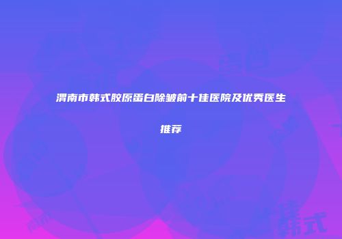 渭南市韩式胶原蛋白除皱前十佳医院及优秀医生推荐