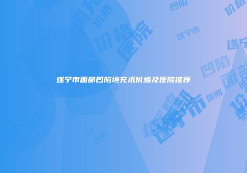 遂宁市面部凹陷填充术价格及医院推荐