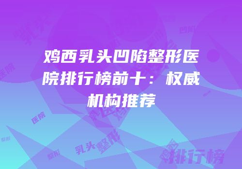 鸡西乳头凹陷整形医院排行榜前十：权威机构推荐