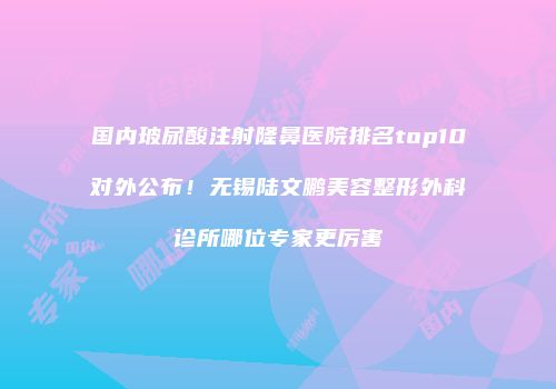 国内玻尿酸注射隆鼻医院排名top10对外公布！无锡陆文鹏美容整形外科诊所哪位专家更厉害