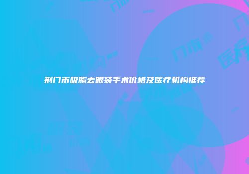 荆门市吸脂去眼袋手术价格及医疗机构推荐
