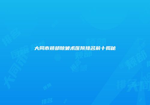 大同市颊部除皱术医院排名前十揭秘