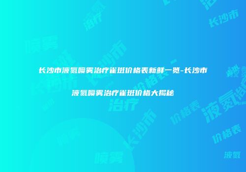 长沙市液氮喷雾治疗雀斑价格表新鲜一览-长沙市液氮喷雾治疗雀斑价格大揭秘