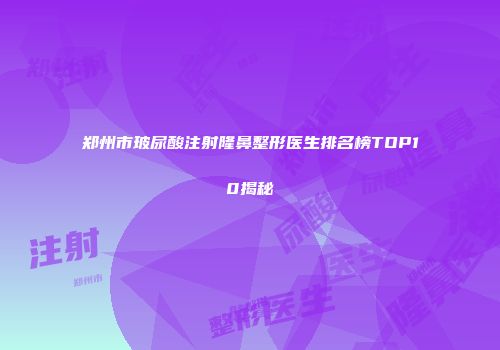 郑州市玻尿酸注射隆鼻整形医生排名榜TOP10揭秘