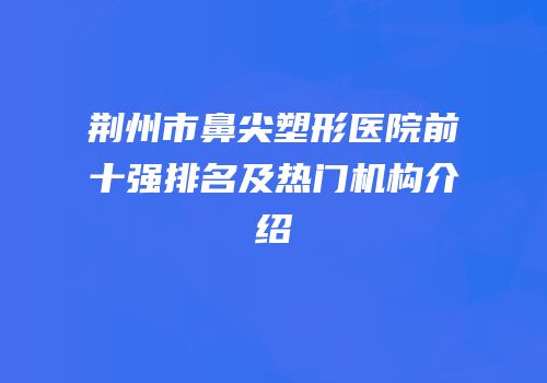 荆州市鼻尖塑形医院前十强排名及热门机构介绍