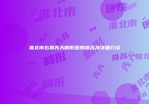 淮北市右耳先天畸形医院排名及详细介绍