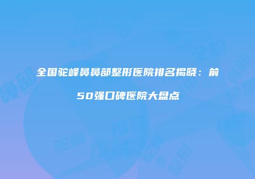 全国驼峰鼻鼻部整形医院排名揭晓：前50强口碑医院大盘点